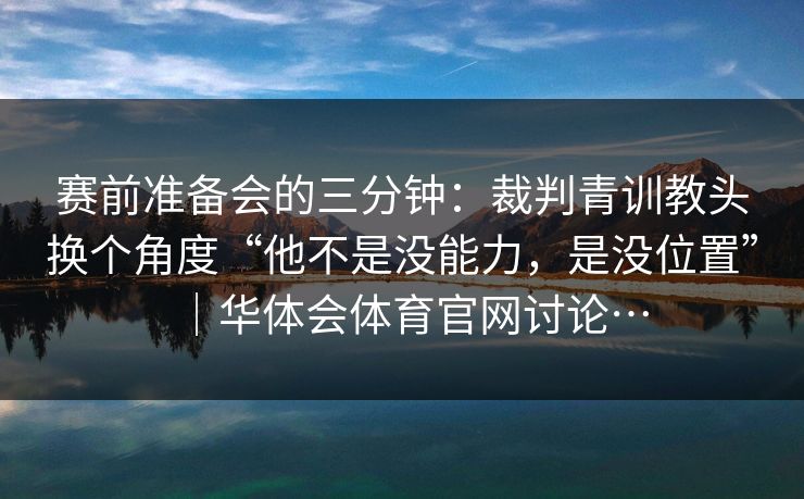 赛前准备会的三分钟：裁判青训教头换个角度“他不是没能力，是没位置”｜华体会体育官网讨论…