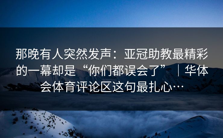 那晚有人突然发声：亚冠助教最精彩的一幕却是“你们都误会了”｜华体会体育评论区这句最扎心…