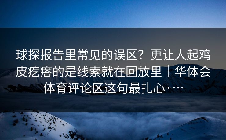 球探报告里常见的误区？更让人起鸡皮疙瘩的是线索就在回放里｜华体会体育评论区这句最扎心·…