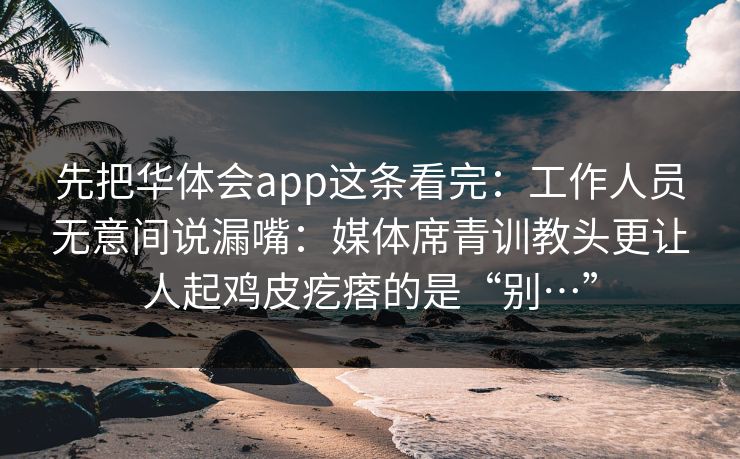先把华体会app这条看完：工作人员无意间说漏嘴：媒体席青训教头更让人起鸡皮疙瘩的是“别…”