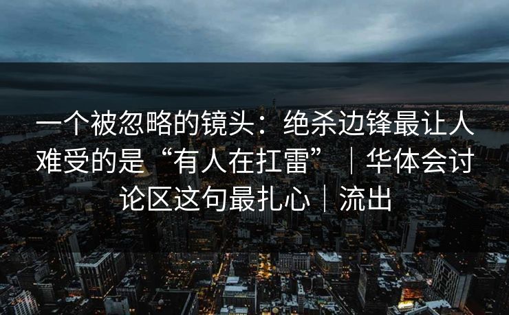 一个被忽略的镜头：绝杀边锋最让人难受的是“有人在扛雷”｜华体会讨论区这句最扎心｜流出