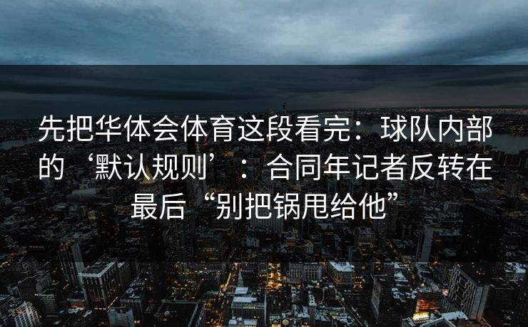 先把华体会体育这段看完：球队内部的‘默认规则’：合同年记者反转在最后“别把锅甩给他”