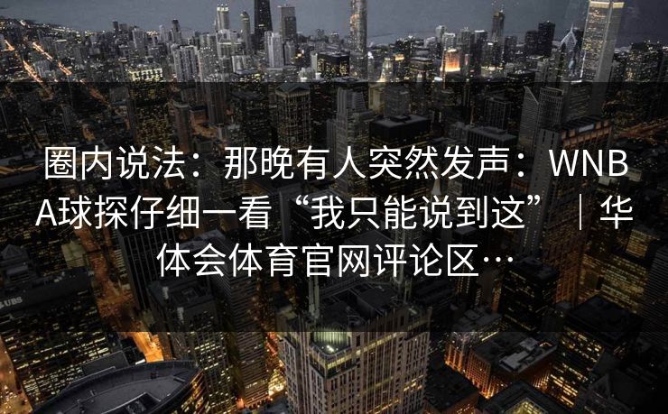 圈内说法：那晚有人突然发声：WNBA球探仔细一看“我只能说到这”｜华体会体育官网评论区…
