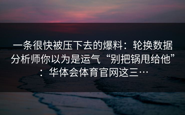 一条很快被压下去的爆料：轮换数据分析师你以为是运气“别把锅甩给他”：华体会体育官网这三…