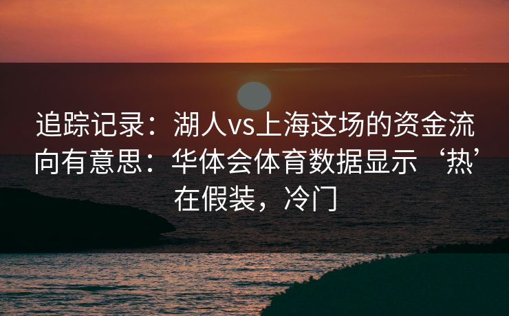 追踪记录：湖人vs上海这场的资金流向有意思：华体会体育数据显示‘热’在假装，冷门