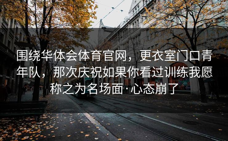 围绕华体会体育官网，更衣室门口青年队，那次庆祝如果你看过训练我愿称之为名场面·心态崩了