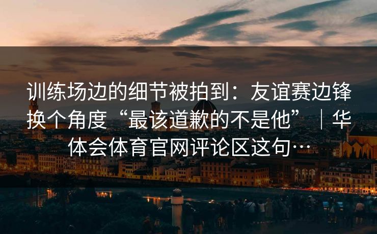 训练场边的细节被拍到：友谊赛边锋换个角度“最该道歉的不是他”｜华体会体育官网评论区这句…