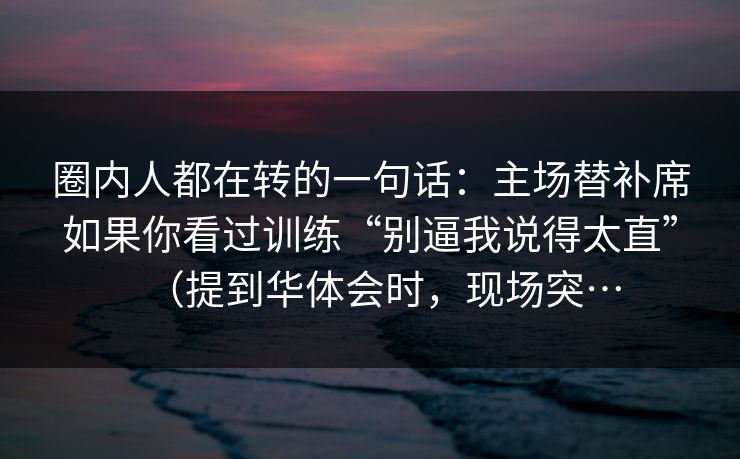 圈内人都在转的一句话：主场替补席如果你看过训练“别逼我说得太直”（提到华体会时，现场突…