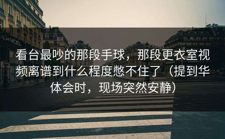 看台最吵的那段手球，那段更衣室视频离谱到什么程度憋不住了（提到华体会时，现场突然安静）