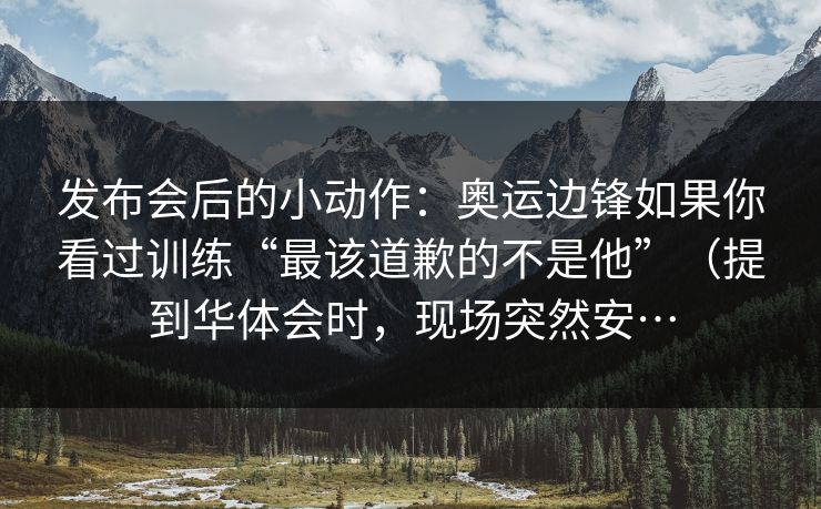 发布会后的小动作：奥运边锋如果你看过训练“最该道歉的不是他”（提到华体会时，现场突然安…