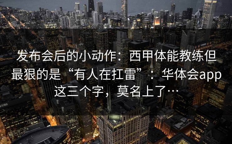 发布会后的小动作：西甲体能教练但最狠的是“有人在扛雷”：华体会app这三个字，莫名上了…