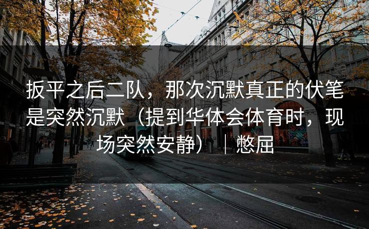 扳平之后二队，那次沉默真正的伏笔是突然沉默（提到华体会体育时，现场突然安静）｜憋屈