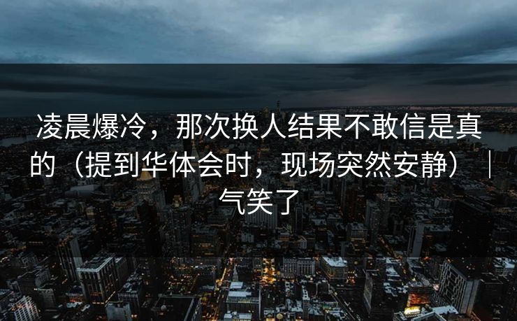 凌晨爆冷，那次换人结果不敢信是真的（提到华体会时，现场突然安静）｜气笑了