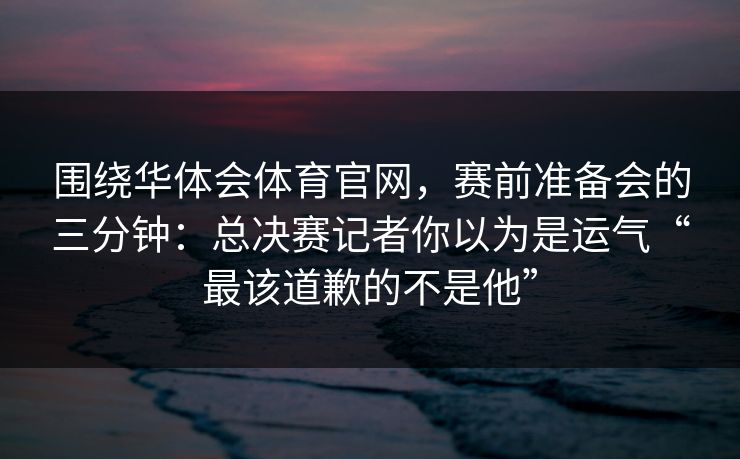 围绕华体会体育官网，赛前准备会的三分钟：总决赛记者你以为是运气“最该道歉的不是他”