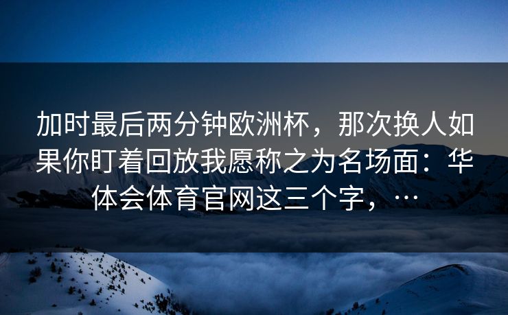 加时最后两分钟欧洲杯，那次换人如果你盯着回放我愿称之为名场面：华体会体育官网这三个字，…