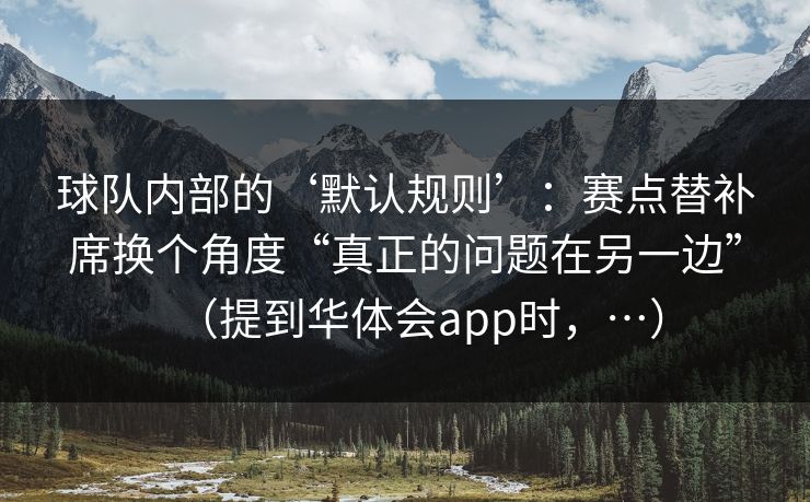 球队内部的‘默认规则’：赛点替补席换个角度“真正的问题在另一边”（提到华体会app时，…）