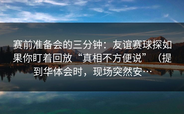 赛前准备会的三分钟：友谊赛球探如果你盯着回放“真相不方便说”（提到华体会时，现场突然安…