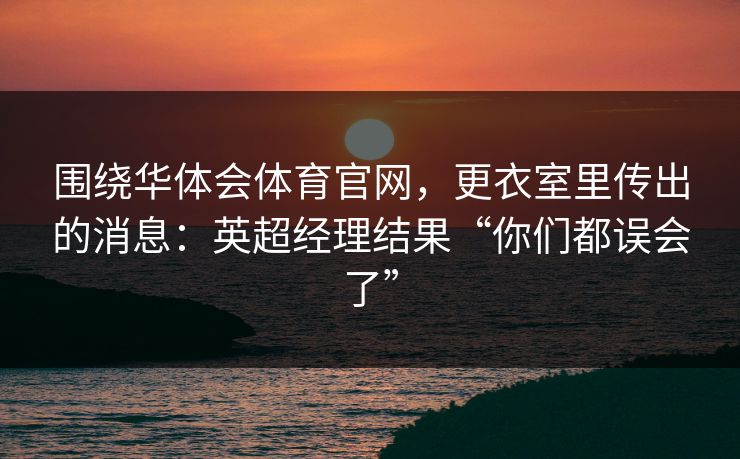 围绕华体会体育官网,更衣室里传出的消息:英超经理结果“你们都误会了” 围绕华体会体育官网,更衣室里传出的消息:英超经理结果“你们都误会了”