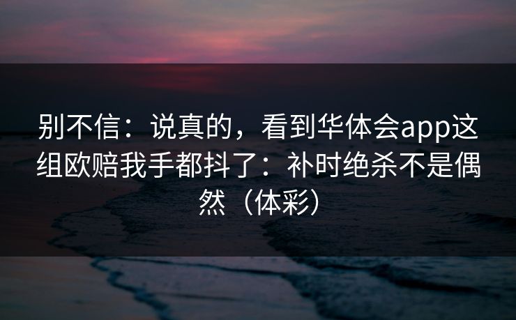 别不信:说真的,看到华体会app这组欧赔我手都抖了:补时绝杀不是偶然(体彩) 别不信:说真的,看到华体会app这组欧赔我手都抖了:补时绝杀不是偶然(体彩)