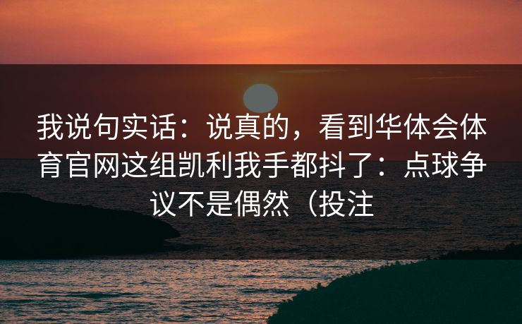 我说句实话:说真的,看到华体会体育官网这组凯利我手都抖了:点球争议不是偶然(投注 我说句实话:说真的,看到华体会体育官网这组凯利我手都抖了:点球争议不是偶然(投注