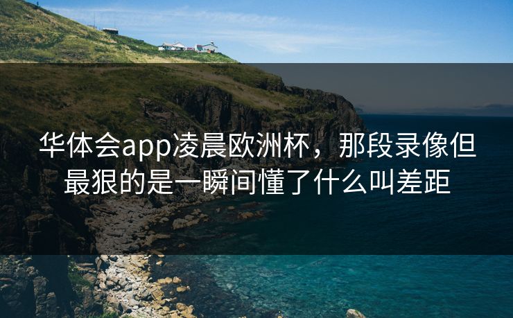 华体会app凌晨欧洲杯,那段录像但最狠的是一瞬间懂了什么叫差距 华体会app凌晨欧洲杯,那段录像但最狠的是一瞬间懂了什么叫差距