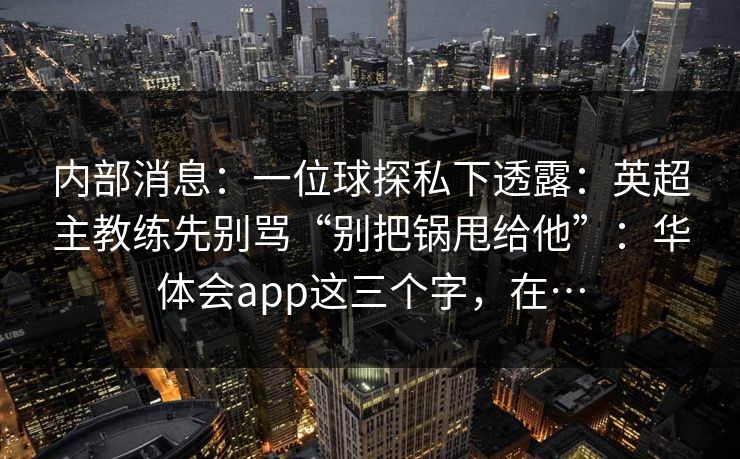 内部消息:一位球探私下透露:英超主教练先别骂“别把锅甩给他”:华体会app这三个字,在… 内部消息:一位球探私下透露:英超主教练先别骂“别把锅甩给他”:华体会app这三个字,在…